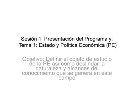 Sesión 1: Presentación del Programa y; Tema 1: Estado y Política Económica (PE) Objetivo: Definir el objeto de estudio de la PE así como deslindar la.