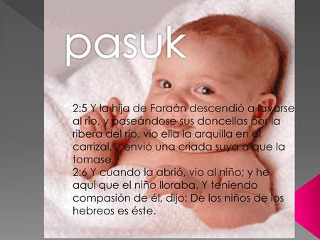 Pasuk 2:5 Y la hija de Faraón descendió a lavarse al río, y paseándose sus doncellas por la ribera del río, vio ella la arquilla en el carrizal, y envió.