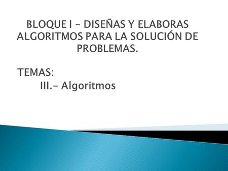 BLOQUE I – DISEÑAS Y ELABORAS ALGORITMOS PARA LA SOLUCIÓN DE PROBLEMAS. TEMAS: III.- Algoritmos.