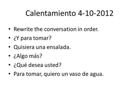 Calentamiento 4-10-2012 Rewrite the conversation in order. ¿Y para tomar? Quisiera una ensalada. ¿Algo más? ¿Qué desea usted? Para tomar, quiero un vaso.