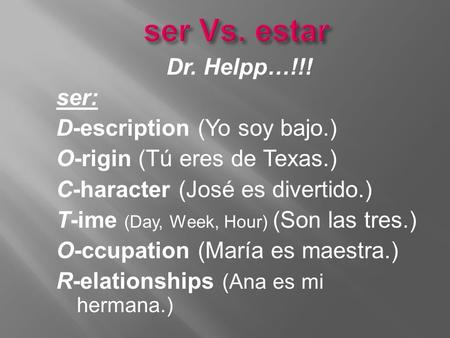 Ser Vs. estar Dr. Helpp…!!! ser: D-escription (Yo soy bajo.) O-rigin (Tú eres de Texas.) C-haracter (José es divertido.) T-ime (Day, Week, Hour) (Son las.