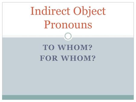 TO WHOM? FOR WHOM? Indirect Object Pronouns. What is the Indirect Object? It is to whom or for whom the Direct Object goes to. To find the Indirect Object,
