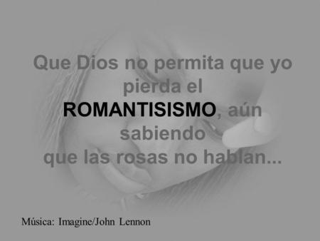 Que Dios no permita que yo pierda el ROMANTISISMO, aún sabiendo que las rosas no hablan... Música: Imagine/John Lennon.