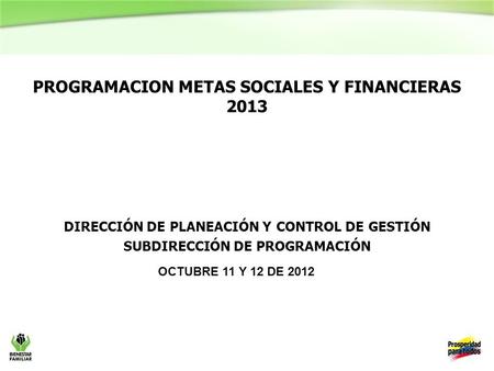 PROGRAMACION METAS SOCIALES Y FINANCIERAS 2013 dirección de planeación y control de gestión subdirección de programación OCTUBRE 11 Y 12 DE 2012.