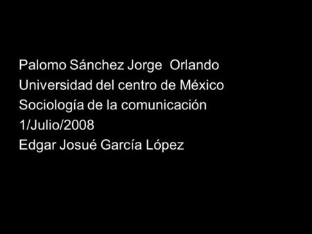 Palomo Sánchez Jorge Orlando Universidad del centro de México Sociología de la comunicación 1/Julio/2008 Edgar Josué García López.