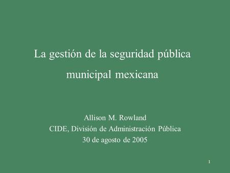 1 La gestión de la seguridad pública municipal mexicana Allison M. Rowland CIDE, División de Administración Pública 30 de agosto de 2005.