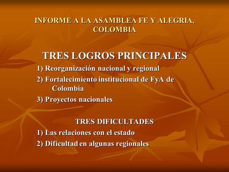 INFORME A LA ASAMBLEA FE Y ALEGRIA, COLOMBIA TRES LOGROS PRINCIPALES 1) Reorganización nacional y regional 2) Fortalecimiento institucional de FyA de Colombia.