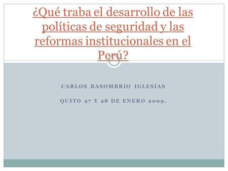 CARLOS BASOMBRIO IGLESIAS QUITO 27 Y 28 DE ENERO 2009. ¿Qué traba el desarrollo de las políticas de seguridad y las reformas institucionales en el Perú?