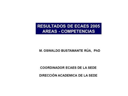 RESULTADOS DE ECAES 2005 AREAS - COMPETENCIAS M. OSWALDO BUSTAMANTE RÚA, PhD COORDINADOR ECAES DE LA SEDE DIRECCIÓN ACADEMICA DE LA SEDE.