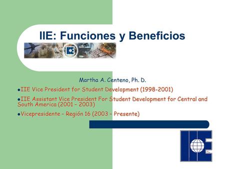IIE: Funciones y Beneficios Martha A. Centeno, Ph. D. IIE Vice President for Student Development (1998-2001) IIE Vice President for Student Development.