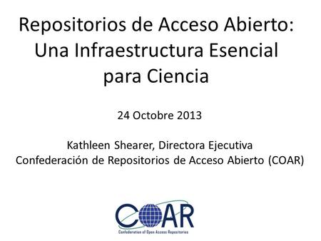 Repositorios de Acceso Abierto: Una Infraestructura Esencial para Ciencia 24 Octobre 2013 Kathleen Shearer, Directora Ejecutiva Confederación de Repositorios.