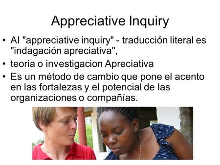 Appreciative Inquiry AI appreciative inquiry - traducción literal es indagación apreciativa, teoria o investigacion Apreciativa Es un método de cambio.