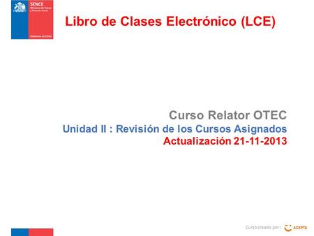 Curso Relator OTEC Unidad II : Revisión de los Cursos Asignados Actualización 21-11-2013 Curso creado por : Libro de Clases Electrónico (LCE)