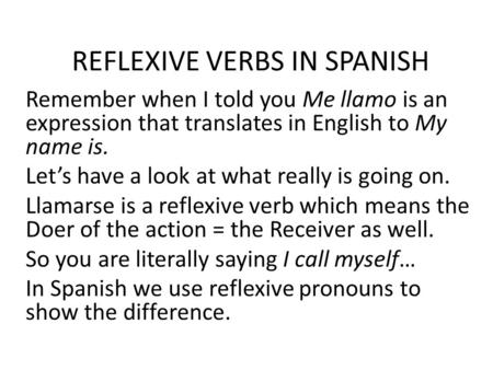 REFLEXIVE VERBS IN SPANISH Remember when I told you Me llamo is an expression that translates in English to My name is. Let’s have a look at what really.