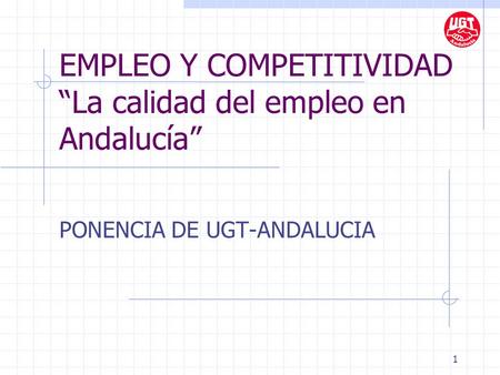 1 EMPLEO Y COMPETITIVIDAD “La calidad del empleo en Andalucía” PONENCIA DE UGT-ANDALUCIA.