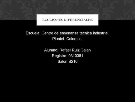 Escuela: Centro de enseñansa tecnica industrial. Plantel: Colomos. Alumno: Rafael Ruiz Galan Registro: 9310351 Salon B210 ECUCIONES DIFERENCIALES.