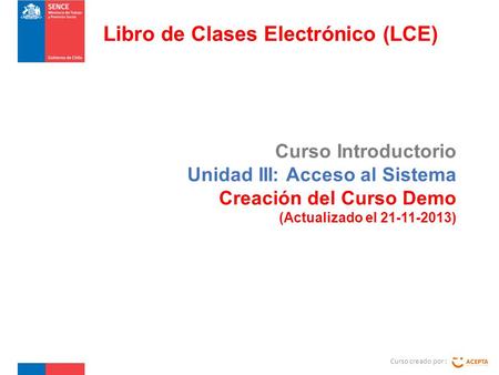 Curso Introductorio Unidad III: Acceso al Sistema Creación del Curso Demo (Actualizado el 21-11-2013) Curso creado por : Libro de Clases Electrónico (LCE)