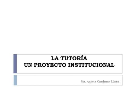 LA TUTORÍA UN PROYECTO INSTITUCIONAL Ma. Ángela Cárdenas López.
