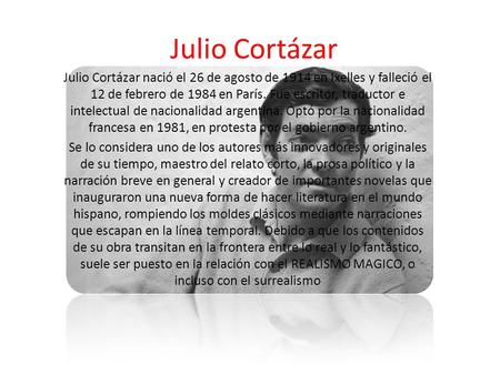 Julio Cortázar Julio Cortázar nació el 26 de agosto de 1914 en Ixelles y falleció el 12 de febrero de 1984 en París. Fue escritor, traductor e intelectual.