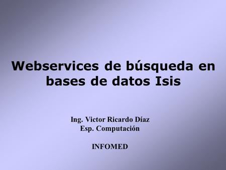 Webservices de búsqueda en bases de datos Isis Ing. Victor Ricardo Díaz Esp. Computación INFOMED.