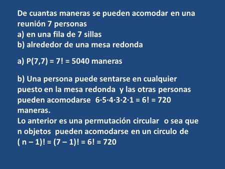 De cuantas maneras se pueden acomodar en una reunión 7 personas a) en una fila de 7 sillas b) alrededor de una mesa redonda a) P(7,7) = 7! = 5040 maneras.