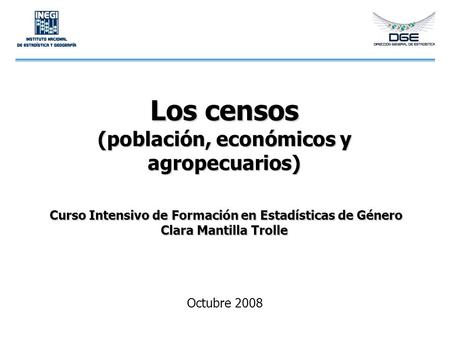 Los censos (población, económicos y agropecuarios) Curso Intensivo de Formación en Estadísticas de Género Clara Mantilla Trolle Octubre 2008.