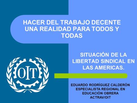 HACER DEL TRABAJO DECENTE UNA REALIDAD PARA TODOS Y TODAS SITUACIÓN DE LA LIBERTAD SINDICAL EN LAS AMERICAS. EDUARDO RODRÍGUEZ CALDERÓN ESPECIALISTA REGIONAL.