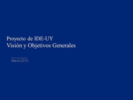 Proyecto de IDE-UY Visión y Objetivos Generales Carlos López-Vázquez Marzo 2010.