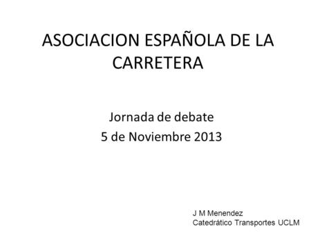 ASOCIACION ESPAÑOLA DE LA CARRETERA Jornada de debate 5 de Noviembre 2013 J M Menendez Catedrático Transportes UCLM.