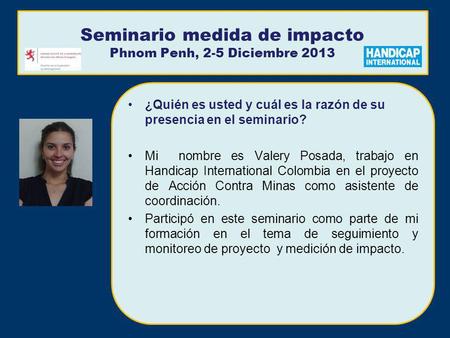 Seminario medida de impacto Phnom Penh, 2-5 Diciembre 2013 ¿Quién es usted y cuál es la razón de su presencia en el seminario? Mi nombre es Valery Posada,