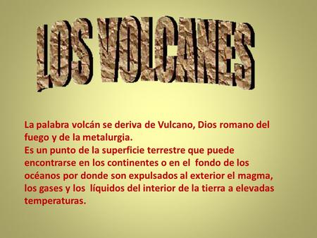 La palabra volcán se deriva de Vulcano, Dios romano del fuego y de la metalurgia. Es un punto de la superficie terrestre que puede encontrarse en los continentes.