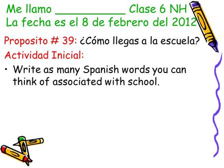 Me llamo __________ Clase 6 NH La fecha es el 8 de febrero del 2012 Proposito # 39: ¿Cómo llegas a la escuela? Actividad Inicial: Write as many Spanish.