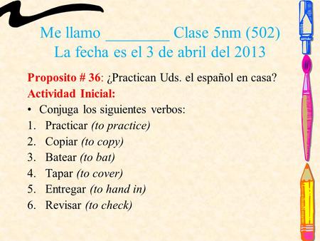 Me llamo ________ Clase 5nm (502) La fecha es el 3 de abril del 2013 Proposito # 36: ¿Practican Uds. el español en casa? Actividad Inicial: Conjuga los.