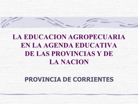 LA EDUCACION AGROPECUARIA EN LA AGENDA EDUCATIVA DE LAS PROVINCIAS Y DE LA NACION PROVINCIA DE CORRIENTES.