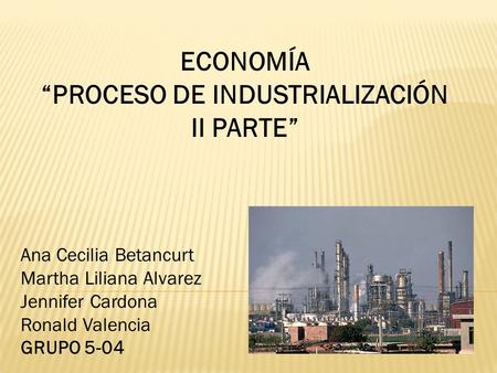 ECONOMÍA “PROCESO DE INDUSTRIALIZACIÓN II PARTE” Ana Cecilia Betancurt Martha Liliana Alvarez Jennifer Cardona Ronald Valencia GRUPO 5-04.