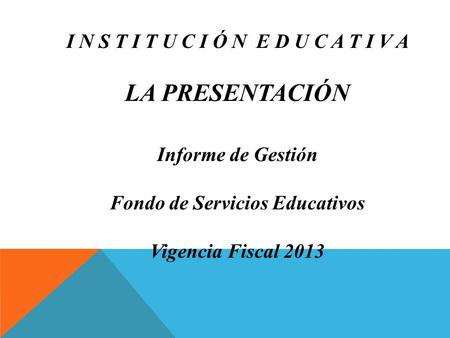 I N S T I T U C I Ó N E D U C A T I V A LA PRESENTACIÓN Informe de Gestión Fondo de Servicios Educativos Vigencia Fiscal 2013.