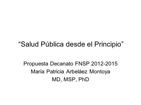 “Salud Pública desde el Principio” Propuesta Decanato FNSP 2012-2015 María Patricia Arbeláez Montoya MD, MSP, PhD.