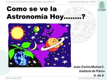 Astronomía Básica – 2007/ICursos de Extensión en Astronomía y Astrofísica Abril 14 de 2007Juan Carlos Muñoz C. Como se ve la Astronomía Hoy........? Juan.