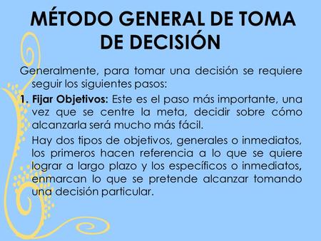 MÉTODO GENERAL DE TOMA DE DECISIÓN Generalmente, para tomar una decisión se requiere seguir los siguientes pasos: 1. Fijar Objetivos: Este es el paso más.