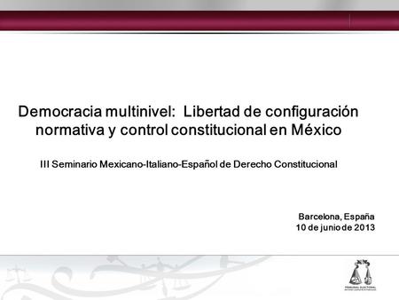 Democracia multinivel: Libertad de configuración normativa y control constitucional en México Barcelona, España 10 de junio de 2013 III Seminario Mexicano-Italiano-Español.