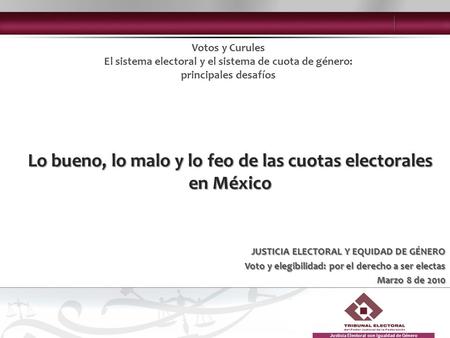 JUSTICIA ELECTORAL Y EQUIDAD DE GÉNERO Voto y elegibilidad: por el derecho a ser electas Marzo 8 de 2010 Lo bueno, lo malo y lo feo de las cuotas electorales.