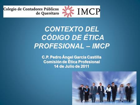 CONTEXTO DEL CÓDIGO DE ÉTICA PROFESIONAL – IMCP C.P. Pedro Ángel García Castilla Comisión de Ética Profesional 14 de Julio de 2011.