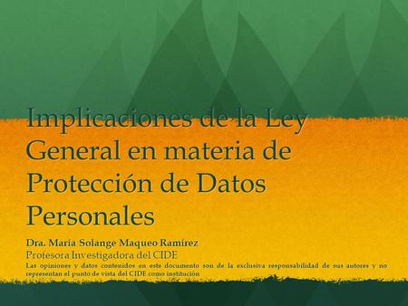 Implicaciones de la Ley General en materia de Protección de Datos Personales Dra. María Solange Maqueo Ramírez Profesora Investigadora del CIDE Las opiniones.
