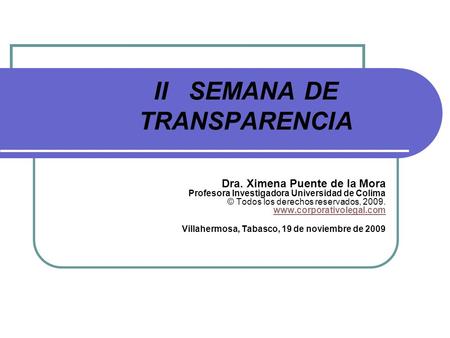 II SEMANA DE TRANSPARENCIA Dra. Ximena Puente de la Mora Profesora Investigadora Universidad de Colima © Todos los derechos reservados, 2009. www.corporativolegal.com.