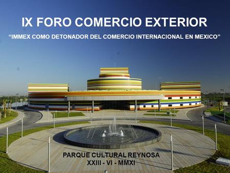 IX FORO COMERCIO EXTERIOR “IMMEX COMO DETONADOR DEL COMERCIO INTERNACIONAL EN MEXICO” PARQUE CULTURAL REYNOSA XXIII - VI - MMXI.