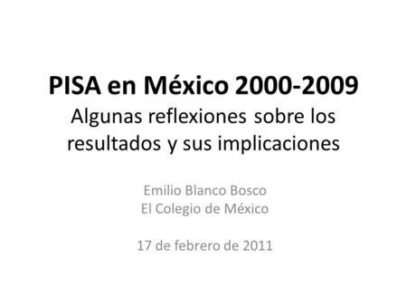 PISA en México 2000-2009 Algunas reflexiones sobre los resultados y sus implicaciones Emilio Blanco Bosco El Colegio de México 17 de febrero de 2011.