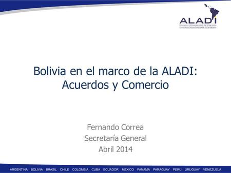 Bolivia en el marco de la ALADI: Acuerdos y Comercio Fernando Correa Secretaría General Abril 2014.
