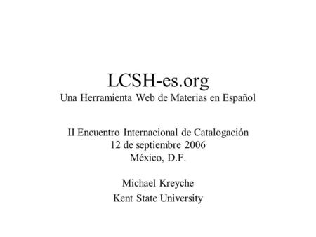LCSH-es.org Una Herramienta Web de Materias en Español II Encuentro Internacional de Catalogación 12 de septiembre 2006 México, D.F. Michael Kreyche Kent.