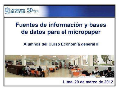 Lima, 29 de marzo de 2012 Fuentes de información y bases de datos para el micropaper Alumnos del Curso Economía general II.