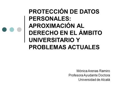 PROTECCIÓN DE DATOS PERSONALES: APROXIMACIÓN AL DERECHO EN EL ÁMBITO UNIVERSITARIO Y PROBLEMAS ACTUALES Mónica Arenas Ramiro Profesora Ayudante Doctora.